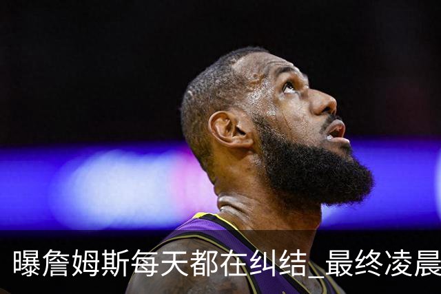 曝詹姆斯每天都在纠结 最终凌晨1点决定加盟76人